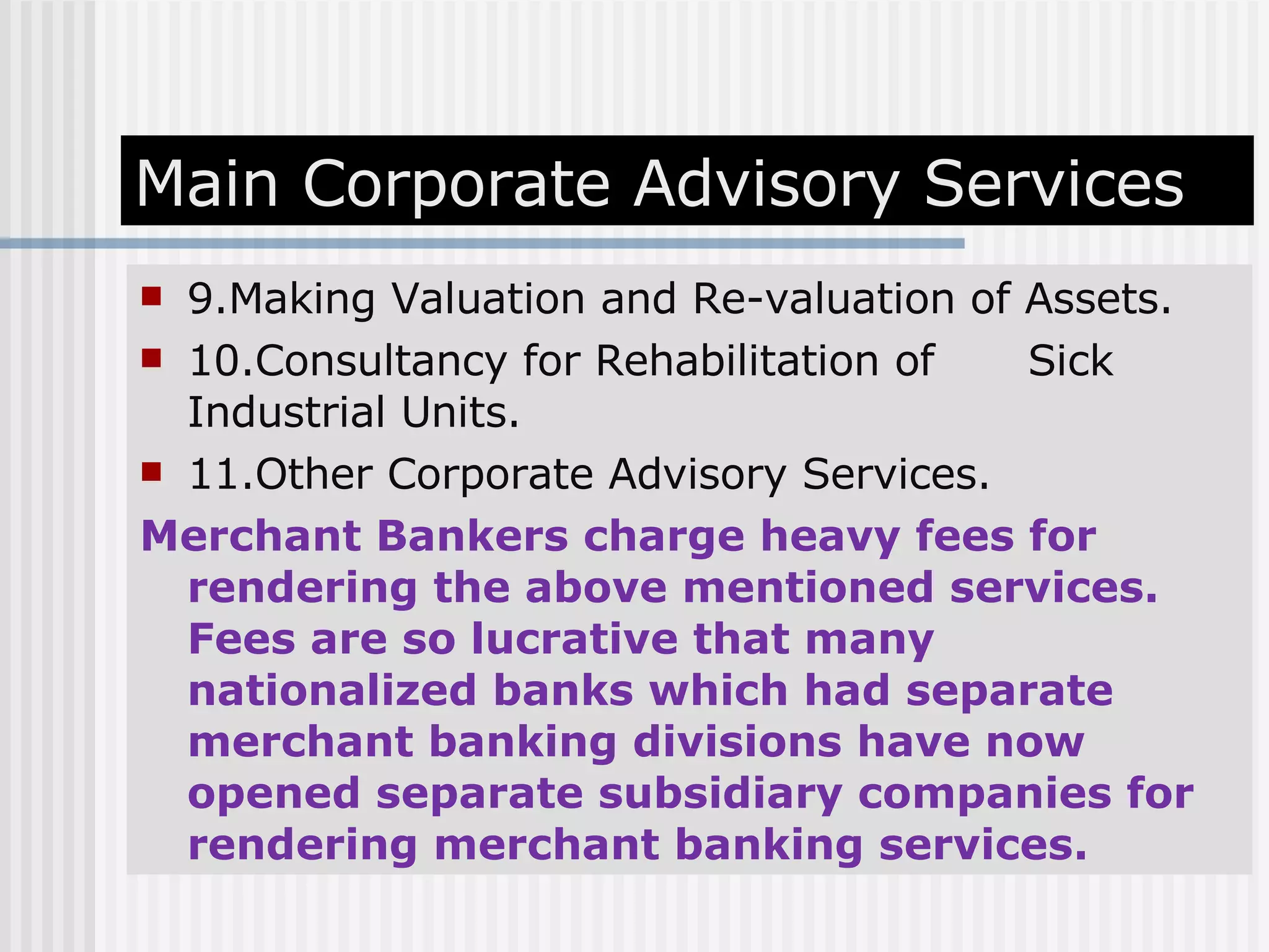 Main Corporate Advisory Services 9.Making Valuation and Re-valuation of Assets. 10.Consultancy for Rehabilitation of  Sick Industrial Units. 11.Other Corporate Advisory Services. Merchant Bankers charge heavy fees for rendering the above mentioned services. Fees are so lucrative that many nationalized banks which had separate merchant banking divisions have now opened separate subsidiary companies for rendering merchant banking services. 