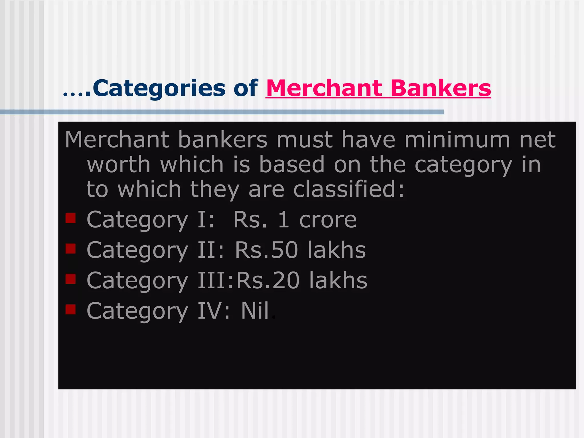 … .Categories of  Merchant Bankers Merchant bankers must have minimum net worth which is based on the category in to which they are classified: Category I:  Rs. 1 crore Category II: Rs.50 lakhs Category III:Rs.20 lakhs Category IV: Nil . 
