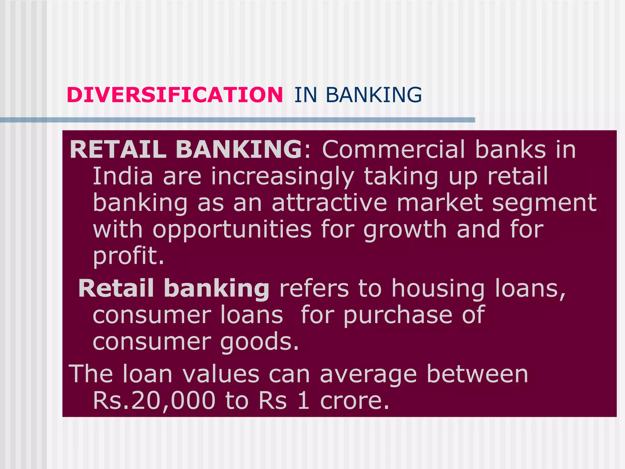 DIVERSIFICATION   IN BANKING RETAIL BANKING : Commercial banks in India are increasingly taking up retail banking as an attractive market segment with opportunities for growth and for profit. Retail banking  refers to housing loans, consumer loans  for purchase of consumer goods. The loan values can average between Rs.20,000 to Rs 1 crore. 