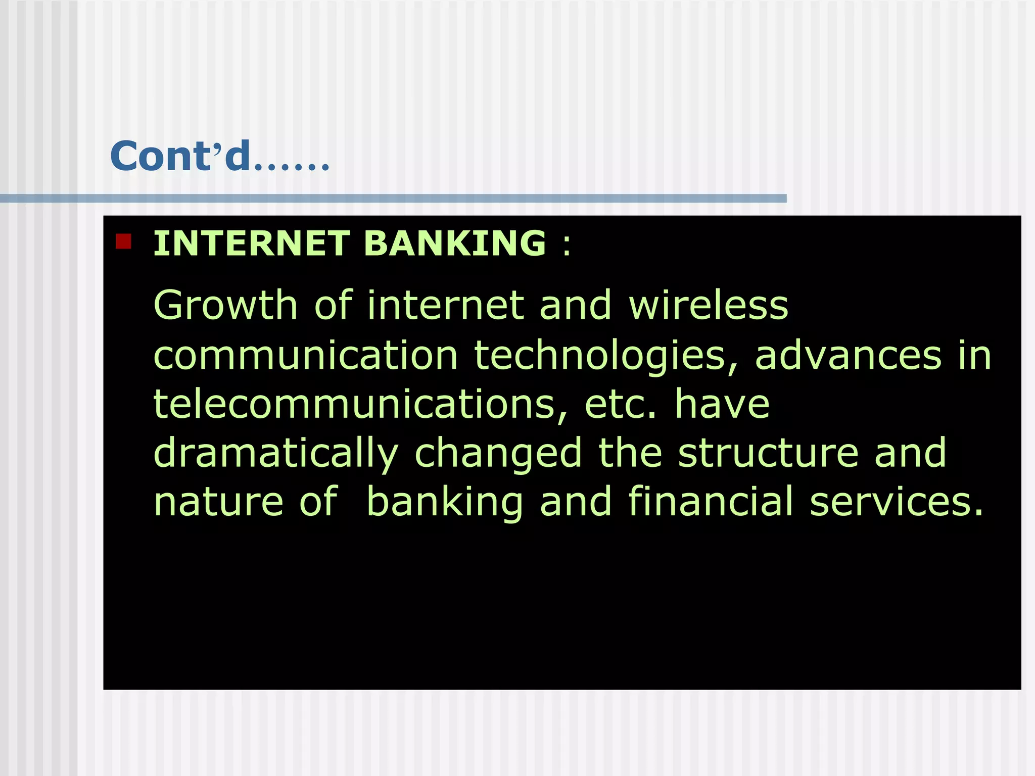 Cont ’ d …… INTERNET BANKING  : Growth of internet and wireless communication technologies, advances in telecommunications, etc. have dramatically changed the structure and nature of  banking and financial services. 