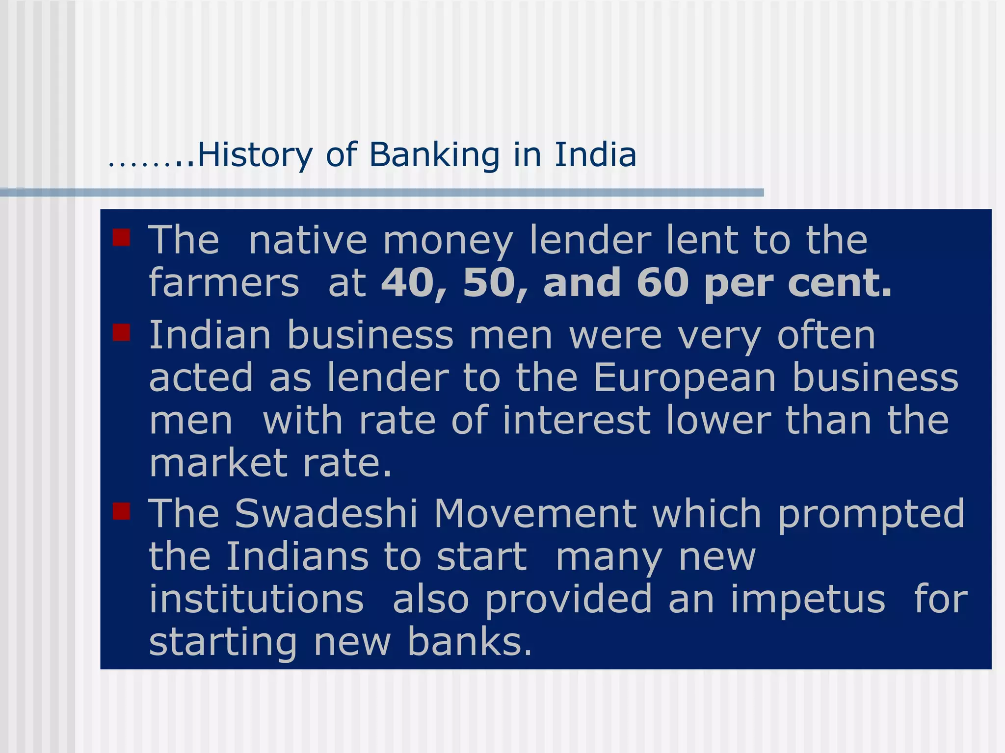 …… ..History of Banking in India The  native money lender lent to the farmers  at  40, 50, and 60 per cent. Indian business men were very often acted as lender to the European business men  with rate of interest lower than the market rate. The Swadeshi Movement which prompted the Indians to start  many new institutions  also provided an impetus  for starting new banks . 