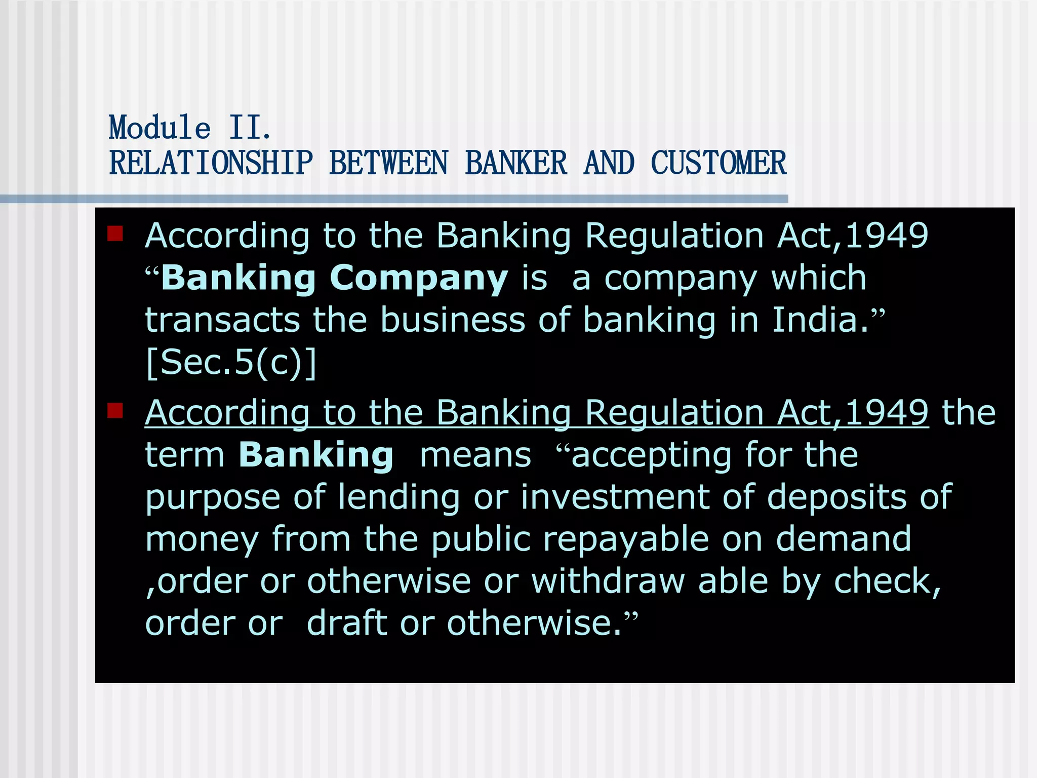 Module II . RELATIONSHIP BETWEEN BANKER AND CUSTOMER According to the Banking Regulation Act,1949  “ Banking Company  is  a company which transacts the business of banking in India. ”  [Sec.5(c)] According to the Banking Regulation Act,1949  the term  Banking   means  “ accepting for the purpose of lending or investment of deposits of money from the public repayable on demand ,order or otherwise or withdraw able by check, order or  draft or otherwise. ” 