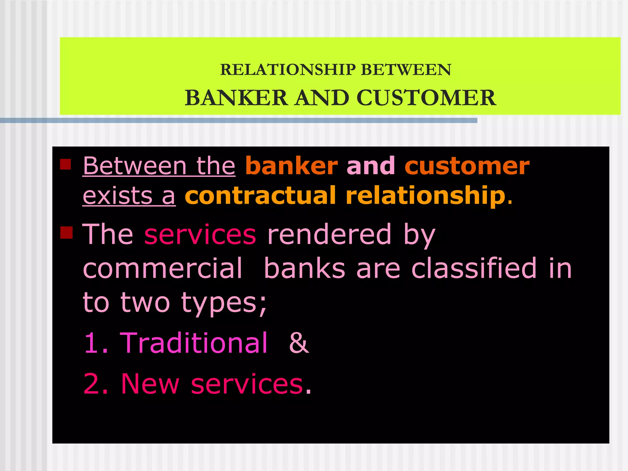 RELATIONSHIP BETWEEN   BANKER AND CUSTOMER Between the   banker  and  customer   exists a   contractual relationship . The  services  rendered by commercial  banks are classified in to two types;  1. Traditional   &  2. New services . 