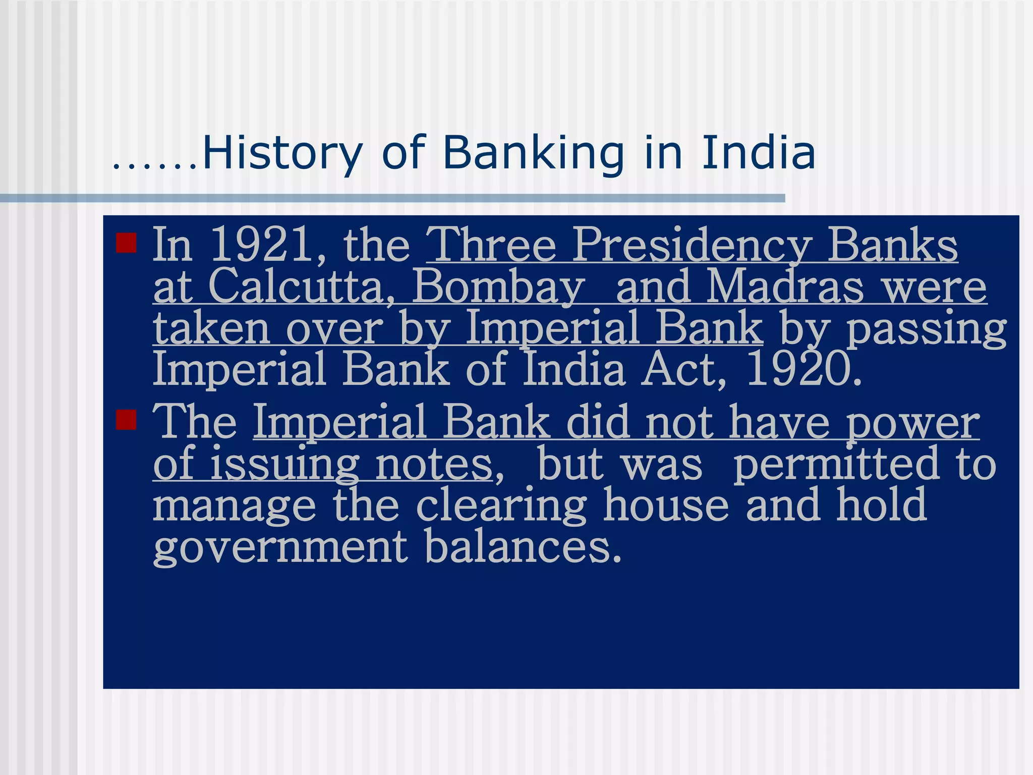 …… History of Banking in India In 1921, the  Three Presidency Banks at Calcutta, Bombay  and Madras were taken over by Imperial Bank  by passing Imperial Bank of India Act, 1920. The  Imperial Bank did not have power of issuing notes ,  but was  permitted to manage the clearing house and hold government balances. 