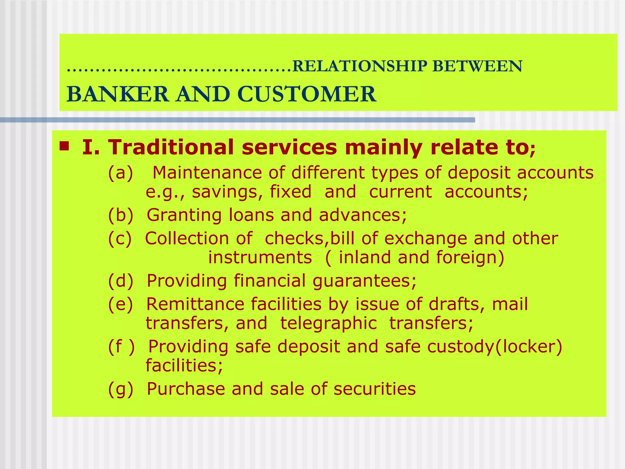 ………………………………… RELATIONSHIP BETWEEN   BANKER AND CUSTOMER I. Traditional services mainly relate to ;   (a)  Maintenance of different types of deposit accounts    e.g., savings, fixed  and  current  accounts; (b)  Granting loans and advances; (c)  Collection of  checks,bill of exchange and other    instruments  ( inland and foreign) (d)  Providing financial guarantees; (e)  Remittance facilities by issue of drafts, mail    transfers, and  telegraphic  transfers; (f )  Providing safe deposit and safe custody(locker)    facilities;  (g)  Purchase and sale of securities 