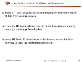 Using Business Intelligence for Marketing and Sales Analysis 
Backend BI Tools: Used for collection, integration and consolidation 
of data from various sources. 
Intermediate BI Tools: Allows users to create forecasts and identify 
trends (data mining) from the data. 
Frontend BI Tools: Provides users with a interactive and intuitive 
interface to view the information generated. 
Proprietary and Confidential © ERP India – Vispi Munshi – erp-india.org 11 
 