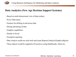 Using Business Intelligence for Marketing and Sales Analysis 
Data Analytics (New Age Decision Support Systems) 
- Based on multi-dimensional view of data (cubes) 
- Pivot Table demo 
- Features for drilling in and across data 
- Slicing and dicing of data 
- Graphics capabilities 
- Similar to Excel 
- Exception reporting 
- Data Analyst would use such tools and create Reports/Analysis/Graphs (objects) 
- These objects would be supplied to Executives using Dashboards, Alerts etc. 
Proprietary and Confidential © ERP India – Vispi Munshi – erp-india.org 12 
 