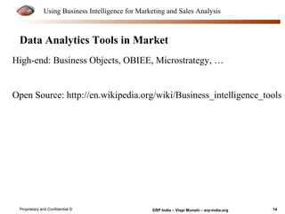 Using Business Intelligence for Marketing and Sales Analysis 
Data Analytics Tools in Market 
High-end: Business Objects, OBIEE, Microstrategy, … 
Open Source: http://en.wikipedia.org/wiki/Business_intelligence_tools 
Proprietary and Confidential © ERP India – Vispi Munshi – erp-india.org 14 
 