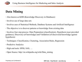 Using Business Intelligence for Marketing and Sales Analysis 
Data Mining 
- Also known as KDD (Knowledge Discovery in Databases) 
- Involves use of large data sets 
- Involves uses of Statistical Methods, Database Systems and Artificial Intelligence 
- The objective is to discover patterns or knowledge from existing data 
- Involves four step process: Data Preparation (classification), Hypothesis (user provided 
guidance), Discovery (of knowledge) and Validation (of discovered knowledge against 
hypothesis) 
- Techniques: Classification, Clustering, Association Rules, Regression 
- Predictive Analytics 
- High end tools: SPSS, SAS, … 
- Open Source: http://en.wikipedia.org/wiki/Data_mining 
Proprietary and Confidential © ERP India – Vispi Munshi – erp-india.org 17 
 