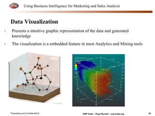 Using Business Intelligence for Marketing and Sales Analysis 
Data Visualization 
- Presents a intuitive graphic representation of the data and generated 
knowledge 
- The visualization is a embedded feature in most Analytics and Mining tools 
Proprietary and Confidential © ERP India – Vispi Munshi – erp-india.org 18 
 