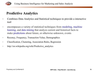 Using Business Intelligence for Marketing and Sales Analysis 
Predictive Analytics 
- Combines Data Analytics and Statistical techniques to provide a interactive 
tool 
- encompasses a variety of statistical techniques from modeling, machine 
learning, and data mining that analyze current and historical facts to 
make predictions about future, or otherwise unknown, events 
- Recency, Frequency, Transaction Value, Demographics 
- Classification, Clustering, Association Rules, Regression 
- http://en.wikipedia.org/wiki/Predictive_analytics 
Proprietary and Confidential © ERP India – Vispi Munshi – erp-india.org 19 
 