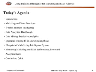 Using Business Intelligence for Marketing and Sales Analysis 
Today’s Agenda 
- Introduction 
- Marketing and Sales Functions 
- What is Business Intelligence 
- Data Analytics, Dashboards 
- Data Mining, Predictive Analytics 
- Examples of using BI in Marketing and Sales 
- Blueprint of a Marketing Intelligence System 
- Measuring Marketing and Sales performance, Scorecard 
- Analytics Demo 
- Conclusion, Q&A 
Proprietary and Confidential © ERP India – Vispi Munshi – erp-india.org 2 
 