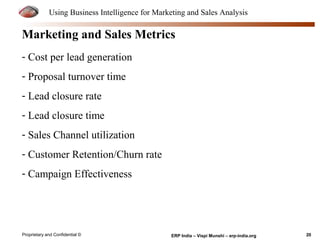 Using Business Intelligence for Marketing and Sales Analysis 
Marketing and Sales Metrics 
- Cost per lead generation 
- Proposal turnover time 
- Lead closure rate 
- Lead closure time 
- Sales Channel utilization 
- Customer Retention/Churn rate 
- Campaign Effectiveness 
Proprietary and Confidential © ERP India – Vispi Munshi – erp-india.org 20 
 
