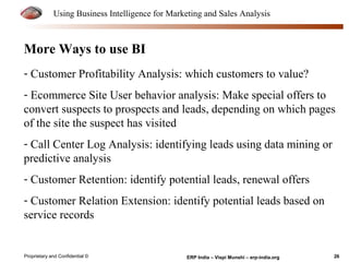Using Business Intelligence for Marketing and Sales Analysis 
More Ways to use BI 
- Customer Profitability Analysis: which customers to value? 
- Ecommerce Site User behavior analysis: Make special offers to 
convert suspects to prospects and leads, depending on which pages 
of the site the suspect has visited 
- Call Center Log Analysis: identifying leads using data mining or 
predictive analysis 
- Customer Retention: identify potential leads, renewal offers 
- Customer Relation Extension: identify potential leads based on 
service records 
Proprietary and Confidential © ERP India – Vispi Munshi – erp-india.org 26 
 
