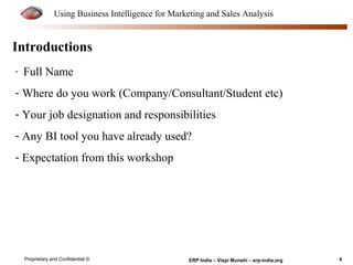 Using Business Intelligence for Marketing and Sales Analysis 
Introductions 
- Full Name 
- Where do you work (Company/Consultant/Student etc) 
- Your job designation and responsibilities 
- Any BI tool you have already used? 
- Expectation from this workshop 
Proprietary and Confidential © ERP India – Vispi Munshi – erp-india.org 4 
 