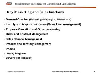 Using Business Intelligence for Marketing and Sales Analysis 
Key Marketing and Sales functions 
- Demand Creation (Marketing Campaigns, Promotions) 
- Identify and Acquire customers (Sales Lead management) 
- Proposal/Quotation and Order processing 
- Order and Contract Management 
- Sales Channel Management 
- Product and Territory Management 
- Pricing 
- Loyalty Programs 
- Surveys (for feedback) 
Proprietary and Confidential © ERP India – Vispi Munshi – erp-india.org 6 
 