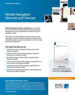 See inside for further details 
LBS Research Series 
Mobile Navigation 
Services and Devices 
Mobile Navigation Services and Devices is the seventh 
consecutive report from Berg Insight analysing the latest 
developments on the global PND and mobile turn-by-turn 
navigation market. 
This report in the LBS Research Series provides you with 
160 pages of unique business intelligence including 5-year 
industry forecasts and expert commentary on which to base 
your business decisions. 
This report will allow you to: 
Profit from numerous executive interviews with market 
leading companies. 
Understand the dynamics of the navigation markets in 
Europe, North America and ROW. 
Benefit from expert market analysis including detailed 
regional forecasts. 
Learn about the latest mobile navigation propositions from 
device vendors and service providers. 
Evaluate the impact of free navigation applications and 
evolving new business models. 
Identify new business opportunities in connected services 
and real-time traffic information. 
Berg Insight’s LBS Research Series 
What are the real business opportunities for LBS on the global market? Berg 
Insight’s LBS Research Series is a unique series of market reports published on 
a quarterly basis. Each title offers detailed analysis of the most interesting LBS 
topics such as handset-based satellite positioning technology, mobile personal 
navigation services and location-enabled content services. Once per year we also 
publish a summary of our research with detailed forecasts for the major regions. 
www.berginsight.com 
Order now! 
Please visit our web site to order this 
report and find more information about 
our other titles at www.berginsight.com 
 