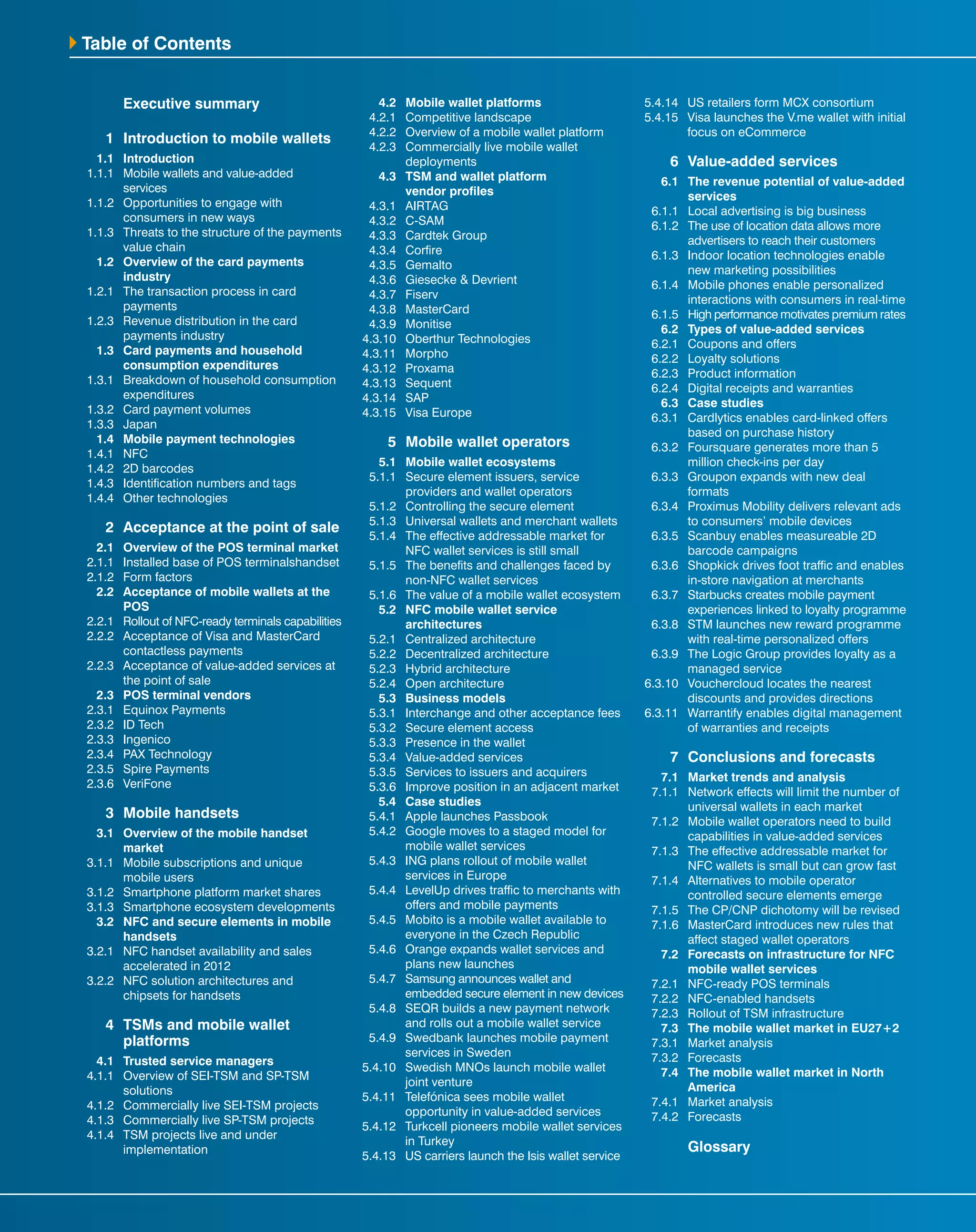 Table of Contents
		 Executive summary
	 1	 Introduction to mobile wallets
	 1.1	Introduction
	 1.1.1	 Mobile wallets and value-added
services	
	 1.1.2	 Opportunities to engage with
consumers in new ways
	 1.1.3	 Threats to the structure of the payments
value chain
	 1.2	 Overview of the card payments
industry
	 1.2.1	 The transaction process in card
payments
	 1.2.3	 Revenue distribution in the card
payments industry
	 1.3	 Card payments and household
consumption expenditures
	 1.3.1	 Breakdown of household consumption
expenditures
	 1.3.2	 Card payment volumes
	1.3.3	Japan
	 1.4	 Mobile payment technologies
	1.4.1	NFC
	 1.4.2	 2D barcodes
	 1.4.3	 Identification numbers and tags
	 1.4.4	 Other technologies
	 2	 Acceptance at the point of sale
	 2.1	 Overview of the POS terminal market
	 2.1.1	 Installed base of POS terminalshandset
	 2.1.2	 Form factors	
	 2.2	 Acceptance of mobile wallets at the
POS
	 2.2.1	 Rollout of NFC-ready terminals capabilities
	 2.2.2	 Acceptance of Visa and MasterCard
contactless payments
	 2.2.3	 Acceptance of value-added services at
the point of sale
	 2.3	 POS terminal vendors
	 2.3.1	 Equinox Payments
	 2.3.2	 ID Tech
	2.3.3	Ingenico
	 2.3.4	 PAX Technology
	 2.3.5	 Spire Payments
	2.3.6	VeriFone
	 3	 Mobile handsets
	 3.1	 Overview of the mobile handset
market
	 3.1.1	 Mobile subscriptions and unique
mobile users
	 3.1.2	 Smartphone platform market shares
	 3.1.3	 Smartphone ecosystem developments
	 3.2	 NFC and secure elements in mobile
handsets
	 3.2.1	 NFC handset availability and sales
accelerated in 2012
	 3.2.2	 NFC solution architectures and
chipsets for handsets
	 4	 TSMs and mobile wallet 		
		platforms
	 4.1	 Trusted service managers
	 4.1.1	 Overview of SEI-TSM and SP-TSM
solutions
	 4.1.2	 Commercially live SEI-TSM projects
	 4.1.3	 Commercially live SP-TSM projects
	 4.1.4	 TSM projects live and under
implementation
	 4.2	 Mobile wallet platforms
	 4.2.1	 Competitive landscape
	 4.2.2	 Overview of a mobile wallet platform
	 4.2.3	 Commercially live mobile wallet
deployments
	 4.3	 TSM and wallet platform
vendor profiles
	4.3.1	AIRTAG
	4.3.2	C-SAM	
	 4.3.3	 Cardtek Group
	4.3.4	Corfire
	4.3.5	Gemalto
	 4.3.6	 Giesecke & Devrient
	4.3.7	Fiserv
	4.3.8	MasterCard
	4.3.9	Monitise
	4.3.10	 Oberthur Technologies
	4.3.11	 Morpho
	4.3.12	 Proxama
	4.3.13	 Sequent	
	4.3.14	 SAP
	4.3.15	 Visa Europe
	 5	 Mobile wallet operators
	 5.1	 Mobile wallet ecosystems
	 5.1.1	 Secure element issuers, service
providers and wallet operators
	 5.1.2	 Controlling the secure element
	 5.1.3	 Universal wallets and merchant wallets
	 5.1.4	 The effective addressable market for
NFC wallet services is still small
	 5.1.5	 The benefits and challenges faced by
non-NFC wallet services
	 5.1.6	 The value of a mobile wallet ecosystem
	 5.2	 NFC mobile wallet service
architectures
	 5.2.1	 Centralized architecture
	 5.2.2	 Decentralized architecture
	 5.2.3	 Hybrid architecture
	 5.2.4	 Open architecture
	 5.3	 Business models
	 5.3.1	 Interchange and other acceptance fees
	 5.3.2	 Secure element access
	 5.3.3	 Presence in the wallet
	 5.3.4	 Value-added services
	 5.3.5	 Services to issuers and acquirers
	 5.3.6	 Improve position in an adjacent market
	 5.4	 Case studies
	 5.4.1	 Apple launches Passbook
	 5.4.2	 Google moves to a staged model for
mobile wallet services
	 5.4.3	 ING plans rollout of mobile wallet
services in Europe
	 5.4.4	 LevelUp drives traffic to merchants with
offers and mobile payments
	 5.4.5	 Mobito is a mobile wallet available to
everyone in the Czech Republic
	 5.4.6	 Orange expands wallet services and
plans new launches
	 5.4.7	 Samsung announces wallet and
embedded secure element in new devices
	 5.4.8	 SEQR builds a new payment network
and rolls out a mobile wallet service
	 5.4.9	 Swedbank launches mobile payment
services in Sweden
	5.4.10	 Swedish MNOs launch mobile wallet
joint venture
	5.4.11	 Telefónica sees mobile wallet
opportunity in value-added services
	5.4.12	 Turkcell pioneers mobile wallet services
in Turkey
	5.4.13	 US carriers launch the Isis wallet service
	5.4.14	 US retailers form MCX consortium
	5.4.15	 Visa launches the V.me wallet with initial
focus on eCommerce
	 6	 Value-added services
	 6.1	 The revenue potential of value-added
services
	 6.1.1	 Local advertising is big business	
	 6.1.2	 The use of location data allows more
advertisers to reach their customers	
	 6.1.3	 Indoor location technologies enable
new marketing possibilities
	 6.1.4	 Mobile phones enable personalized
interactions with consumers in real-time
	 6.1.5	 High performance motivates premium rates
	 6.2	 Types of value-added services
	 6.2.1	 Coupons and offers
	 6.2.2	 Loyalty solutions
	 6.2.3	 Product information
	 6.2.4	 Digital receipts and warranties
	 6.3	 Case studies
	 6.3.1	 Cardlytics enables card-linked offers
based on purchase history
	 6.3.2	 Foursquare generates more than 5
million check-ins per day
	 6.3.3	 Groupon expands with new deal
formats	
	 6.3.4	 Proximus Mobility delivers relevant ads
to consumers’ mobile devices
	 6.3.5	 Scanbuy enables measureable 2D
barcode campaigns
	 6.3.6	 Shopkick drives foot traffic and enables
in-store navigation at merchants
	 6.3.7	 Starbucks creates mobile payment
experiences linked to loyalty programme
	 6.3.8	 STM launches new reward programme
with real-time personalized offers	
	 6.3.9	 The Logic Group provides loyalty as a
managed service
	6.3.10	 Vouchercloud locates the nearest
discounts and provides directions
	6.3.11	 Warrantify enables digital management
of warranties and receipts
	 7	 Conclusions and forecasts
	 7.1	 Market trends and analysis
	 7.1.1	 Network effects will limit the number of
universal wallets in each market
	 7.1.2	 Mobile wallet operators need to build
capabilities in value-added services
	 7.1.3	 The effective addressable market for
NFC wallets is small but can grow fast
	 7.1.4	 Alternatives to mobile operator
controlled secure elements emerge
	 7.1.5	 The CP/CNP dichotomy will be revised
	 7.1.6	 MasterCard introduces new rules that
affect staged wallet operators
	 7.2	 Forecasts on infrastructure for NFC
mobile wallet services
	 7.2.1	 NFC-ready POS terminals
	 7.2.2	 NFC-enabled handsets
	 7.2.3	 Rollout of TSM infrastructure
	 7.3	 The mobile wallet market in EU27+2
	 7.3.1	 Market analysis
	7.3.2	Forecasts
	 7.4	 The mobile wallet market in North
America
	 7.4.1	 Market analysis
	7.4.2	Forecasts
		Glossary
 