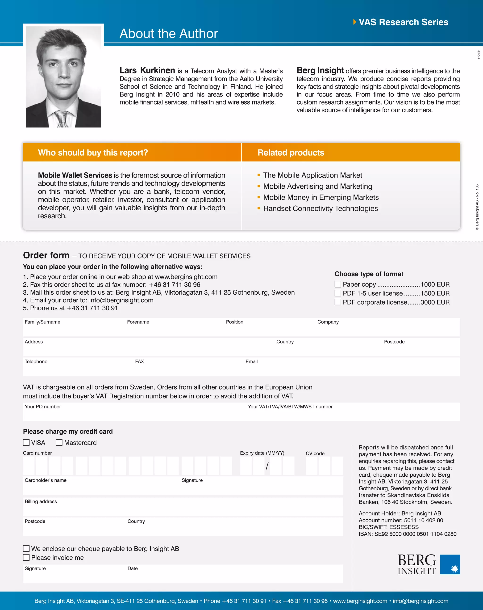 Address PostcodeCountry
Position CompanyFamily/Surname Forename
Telephone FAX Email
You can place your order in the following alternative ways:
1. Place your order online in our web shop at www.berginsight.com
2. Fax this order sheet to us at fax number: +46 31 711 30 96
3. Mail this order sheet to us at: Berg Insight AB, Viktoriagatan 3, 411 25 Gothenburg, Sweden
4. Email your order to: info@berginsight.com
5. Phone us at +46 31 711 30 91
Your PO number Your VAT/TVA/IVA/BTW/MWST number
VAT is chargeable on all orders from Sweden. Orders from all other countries in the European Union
must include the buyer’s VAT Registration number below in order to avoid the addition of VAT.
Reports will be dispatched once full
payment has been received. For any
enquiries regarding this, please contact
us. Payment may be made by credit
card, cheque made payable to Berg
Insight AB, Viktoriagatan 3, 411 25
Gothenburg, Sweden or by direct bank
transfer to Skandinaviska Enskilda
Banken, 106 40 Stockholm, Sweden.
Account Holder: Berg Insight AB
Account number: 5011 10 402 80
BIC/SWIFT: ESSESESS
IBAN: SE92 5000 0000 0501 1104 0280
Please charge my credit card
VISA Mastercard
Billing address
Postcode Country
Signature Date
We enclose our cheque payable to Berg Insight AB
Please invoice me
Card number
Cardholder’s name Signature
CV codeExpiry date (MM/YY)
/
Related productsWho should buy this report?
Berg Insight AB, Viktoriagatan 3, SE-411 25 Gothenburg, Sweden • Phone +46 31 711 30 91 • Fax +46 31 711 30 96 • www.berginsight.com • info@berginsight.com
©BergInsightAB-No.105
Order form — TO RECEIVE YOUR COPY OF MOBILE WALLET SERVICES
Choose type of format
Paper copy.........................1000 EUR
PDF 1-5 user license..........1500 EUR
PDF corporate license........3000 EUR
Mobile Wallet Services is the foremost source of information
about the status, future trends and technology developments
on this market. Whether you are a bank, telecom vendor,
mobile operator, retailer, investor, consultant or application
developer, you will gain valuable insights from our in-depth
research.
	 The Mobile Application Market
	 Mobile Advertising and Marketing
	 Mobile Money in Emerging Markets
	 Handset Connectivity Technologies
VAS Research Series
Lars Kurkinen is a Telecom Analyst with a Master’s
Degree in Strategic Management from the Aalto University
School of Science and Technology in Finland. He joined
Berg Insight in 2010 and his areas of expertise include
mobile financial services, mHealth and wireless markets.
Berg Insight offers premier business intelligence to the
telecom industry. We produce concise reports providing
key facts and strategic insights about pivotal developments
in our focus areas. From time to time we also perform
custom research assignments. Our vision is to be the most
valuable source of intelligence for our customers.
About the Author
 