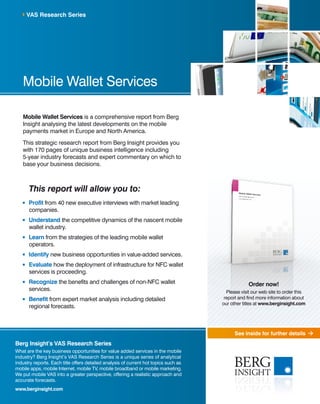 See inside for further details
Mobile Wallet Services
Mobile Wallet Services is a comprehensive report from Berg
Insight analysing the latest developments on the mobile
payments market in Europe and North America.
This strategic research report from Berg Insight provides you
with 170 pages of unique business intelligence including
5-year industry forecasts and expert commentary on which to
base your business decisions.
This report will allow you to:
	Profit from 40 new executive interviews with market leading
companies.
	Understand the competitive dynamics of the nascent mobile
wallet industry.
	 Learn from the strategies of the leading mobile wallet
operators.
	Identify new business opportunities in value-added services.
	Evaluate how the deployment of infrastructure for NFC wallet
services is proceeding.
	Recognize the benefits and challenges of non-NFC wallet
services.
	Benefit from expert market analysis including detailed
regional forecasts.
VAS Research Series
Berg Insight’s VAS Research Series
What are the key business opportunities for value added services in the mobile
industry? Berg Insight’s VAS Research Series is a unique series of analytical
industry reports. Each title offers detailed analysis of current hot topics such as
mobile apps, mobile Internet, mobile TV, mobile broadband or mobile marketing.
We put mobile VAS into a greater perspective, offering a realistic approach and
accurate forecasts.
www.berginsight.com
Order now!
Please visit our web site to order this
report and find more information about
our other titles at www.berginsight.com
 