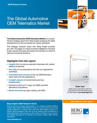 See inside for further details 
M2M Research Series 
The Global Automotive 
OEM Telematics Market 
The Global Automotive OEM Telematics Market is a compre-hensive 
strategy report from Berg Insight analysing the latest 
developments on the connected car market worldwide. 
This strategic research report from Berg Insight provides 
you with 170 pages of unique business intelligence including 
5-year industry forecasts and expert commentary on which to 
base your business decisions. 
Highlights from this report: 
Insights from numerous executive interviews with market 
leading companies. 
New data on car populations and new car registrations 
worldwide. 
Comprehensive overview of the car OEM telematics 
value chain and key applications. 
In-depth analysis of market trends and key 
developments. 
Detailed profiles of 17 major car OEMs and their 
telematics propositions. 
Market forecasts by region lasting until 2020. 
Berg Insight’s M2M Research Series 
What are the key business opportunities in the emerging wireless M2M/IoT 
market? Berg Insight’s M2M Research Series is a unique series of 20 market 
reports published on a regular basis. Each title offers detailed analysis of a 
specific vertical application area such as smart metering, fleet management or 
vehicle telematics. Once per year we also publish summaries of our research 
with detailed forecasts for the Global and European wireless M2M markets, 
respectively. 
www.berginsight.com 
Order now! 
Please visit our web site to order this 
report and find more information about 
our other titles at www.berginsight.com 
 