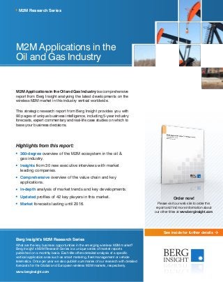 See inside for further details
M2M Applications in the
Oil and Gas Industry
M2MApplicationsintheOilandGasIndustryisacomprehensive
report from Berg Insight analysing the latest developments on the
wireless M2M market in this industry vertical worldwide.
This strategic research report from Berg Insight provides you with
90 pages of unique business intelligence, including 5-year industry
forecasts, expert commentary and real-life case studies on which to
base your business decisions.
Highlights from this report:
	360-degree overview of the M2M ecosystem in the oil &
gas industry.
	Insights from 30 new executive interviews with market
leading companies.
	Comprehensive overview of the value chain and key
applications.
	In-depth analysis of market trends and key developments.
	Updated profiles of 42 key players in this market.
	Market forecasts lasting until 2016.
M2M Research Series
Berg Insight’s M2M Research Series
What are the key business opportunities in the emerging wireless M2M market?
Berg Insight’s M2M Research Series is a unique series of market reports
published on a monthly basis. Each title offers detailed analysis of a specific
vertical application area such as smart metering, fleet management or vehicle
telematics. Once per year we also publish summaries of our research with detailed
forecasts for the Global and European wireless M2M markets, respectively.
www.berginsight.com
Order now!
Please visit our web site to order this
report and find more information about
our other titles at www.berginsight.com
 