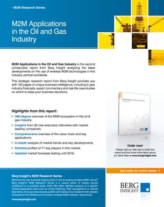 See inside for further details
M2M Applications
in the Oil and Gas
Industry
M2M Applications in the Oil and Gas Industry is the second
consecutive report from Berg Insight analysing the latest
developments on the use of wireless M2M technologies in this
industry vertical worldwide.
This strategic research report from Berg Insight provides you
with 140 pages of unique business intelligence, including 5-year
industry forecasts, expert commentary and real-life case studies
on which to base your business decisions.
Highlights from this report:
	360-degree overview of the M2M ecosystem in the oil &
gas industry.
	Insights from 30 new executive interviews with market
leading companies.
	Comprehensive overview of the value chain and key
applications.
	In-depth analysis of market trends and key developments.
	Detailed profiles of 71 key players in this market.
	Updated market forecasts lasting until 2016.
M2M Research Series
Berg Insight’s M2M Research Series
What are the key business opportunities in the emerging wireless M2M market?
Berg Insight’s M2M Research Series is a unique series of market reports
published on a quarterly basis. Each title offers detailed analysis of a specific
vertical application area such as smart metering, fleet management or vehicle
telematics. Once per year we also publish summaries of our research with detailed
forecasts for the Global and European wireless M2M markets, respectively.
www.berginsight.com
Order now!
Please visit our web site to order this
report and find more information about
our other titles at www.berginsight.com
 
