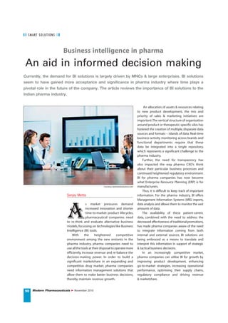 S MART S OLUTI O NS



                        Business intelligence in pharma
 An aid in informed decision making
Currently, the demand for BI solutions is largely driven by MNCs & large enterprises. BI solutions
seem to have gained more acceptance and significance in pharma industry where time plays a
pivotal role in the future of the company. The article reviews the importance of BI solutions to the
Indian pharma industry.


                                                                                              An allocation of assets & resources relating
                                                                                         to new product development, the mix and
                                                                                         priority of sales & marketing initiatives are
                                                                                         important. The vertical structure of organisation
                                                                                         around product or therapeutic-specific silos has
                                                                                         fostered the creation of multiple, disparate data
                                                                                         sources and formats – islands of data. Real-time
                                                                                         business activity monitoring across brands and
                                                                                         functional departments require that these
                                                                                         data be integrated into a single repository,
                                                                                         which represents a significant challenge to the
                                                                                         pharma industry.
                                                                                             Further, the need for transparency has
                                                                                         also impacted the way pharma CXO’s think
                                                                                         about their particular business processes and
                                                                                         continued heightened regulatory environment.
                                                                                         BI for pharma companies has now become
                                                                                         what Enterprise Resource Planning (ERP) is for
                                                      Courtesy: bytesizedsolutions.com   manufacturers.
                                                                                             Thus, it is difficult to keep track of important
                          Sanjay Mehta                                                   information. For the pharma industry, BI offers




                          a
                                                                                         Management Information Systems (MIS) reports,
                                          s market pressures demand                      data analysis and allows them to monitor the vast
                                          increased innovation and shorter               amounts of data.
                                          time-to-market product lifecycles,                 The availability of these patient-centric
                                          pharmaceutical companies need                  data, combined with the need to address the
                          to re-think and evaluate alternative business                  decreased effectiveness of traditional promotions,
                          models, focussing on technologies like Business                has made pharma companies aware of the need
                          Intelligence (BI) tools.                                       to integrate information coming from both
                              With       the     heightened       competitive            internal and external sources. BI solutions are
                          environment among the new entrants in the                      being embraced as a means to translate and
                          pharma industry, pharma companies need to                      interpret this information in support of strategic
                          use all the tools at their disposal to operate more            & tactical business decisions.
                          efficiently, increase revenue and re-balance the                   In an increasingly competitive market,
                          decision-making power. In order to build a                     pharma companies can utilise BI for growth by
                          significant marketshare in an expanding and                    improving product development, enhancing
                          competitive drug market, pharma companies                      go-to-market strategies, increasing operational
                          need information management solutions that                     performance, optimising their supply chains,
                          allow them to make better business decisions,                  regulatory compliance and driving revenue
                          thereby maintain revenue growth.                               & marketshare.


90 Modern Pharmaceuticals      November 2010
 