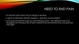 NEED TO END PAIN
• To dull the pain many turn to drugs or alcohol
• I resort to dramatic frenetic projects – spend $, overconfident
• A % chose to dull the pain by committing suicide – No different than Sue
Rodrigas who facing a life of pain asked to be euthanized and was granted
that right
 