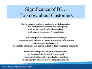 Significance of BI… To know about Customers Having access to timely and accurate information  is an important resource for a company,  which can expedite decision-making  and improve customers' experience. In the competitive customer-service sector,  companies need to have accurate, up-to-date information  on customer preferences,  so that the company can quickly adapt to their changing demands.  BI enables companies to gather information  on the trends in the marketplace and  come up with innovative products or services  in anticipation of customer's changing demands.  