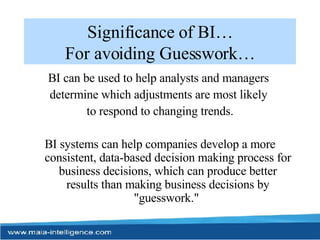 Significance of BI… For avoiding Guesswork… BI can be used to help analysts and managers  determine which adjustments are most likely  to respond to changing trends. BI systems can help companies develop a more consistent, data-based decision making process for business decisions, which can produce better results than making business decisions by "guesswork."  