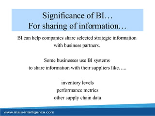 Significance of BI… For sharing of information… BI can help companies share selected strategic information  with business partners.  Some businesses use BI systems  to share information with their suppliers like….. inventory levels performance metrics other supply chain data 