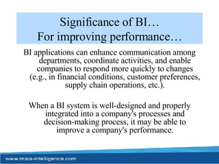 Significance of BI… For improving performance… BI applications can enhance communication among departments, coordinate activities, and enable companies to respond more quickly to changes (e.g., in financial conditions, customer preferences, supply chain operations, etc.). When a BI system is well-designed and properly integrated into a company's processes and decision-making process, it may be able to improve a company's performance. 