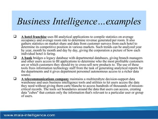 Business Intelligence…examples A hotel franchise  uses BI analytical applications to compile statistics on average occupancy and average room rate to determine revenue generated per room. It also gathers statistics on market share and data from customer surveys from each hotel to determine its competitive position in various markets. Such trends can be analyzed year by year, month by month and day by day, giving the corporation a picture of how each individual hotel is faring.  A bank  bridges a legacy database with departmental databases, giving branch managers and other users access to BI applications to determine who the most profitable customers are or which customers they should try to cross-sell new products to. The use of these tools frees information technology staff from the task of generating analytical reports for the departments and it gives department personnel autonomous access to a richer data source.  A telecommunications company  maintains a multiterabyte decision-support data warehouse and uses business intelligence tools and utilities to let users access the data they need without giving them carte blanche to access hundreds of thousands of mission-critical records. The tools set boundaries around the data that users can access, creating data "cubes" that contain only the information that's relevant to a particular user or group of users.  