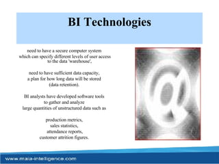 BI Technologies need to have a secure computer system  which can specify different levels of user access to the data 'warehouse',  need to have sufficient data capacity,  a plan for how long data will be stored  (data retention).  BI analysts have developed software tools  to gather and analyze  large quantities of unstructured data such as  production metrics,  sales statistics,  attendance reports, customer attrition figures.  