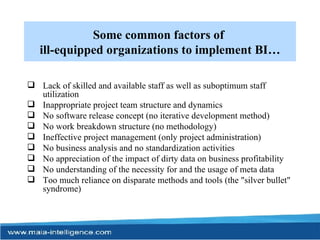 Some common factors of  ill-equipped organizations to implement BI… Lack of skilled and available staff as well as suboptimum staff utilization Inappropriate project team structure and dynamics No software release concept (no iterative development method) No work breakdown structure (no methodology) Ineffective project management (only project administration) No business analysis and no standardization activities No appreciation of the impact of dirty data on business profitability No understanding of the necessity for and the usage of meta data Too much reliance on disparate methods and tools (the "silver bullet" syndrome) 