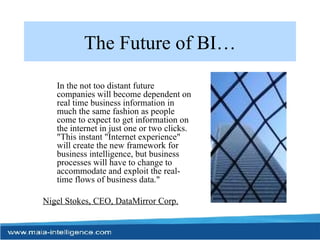 The Future of BI… In the not too distant future companies will become dependent on real time business information in much the same fashion as people come to expect to get information on the internet in just one or two clicks. "This instant "Internet experience" will create the new framework for business intelligence, but business processes will have to change to accommodate and exploit the real-time flows of business data."  Nigel Stokes, CEO, DataMirror Corp. 