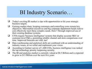 BI Industry Scenario… Today's exciting BI market is ripe with opportunities to hit your strategic business targets.  Gaining market share, keeping customers and controlling costs remain key objectives. Mid-market executives and big corporate department heads rush to cost effectively meet these complex needs. How? Through improved use of their existing database systems. CFOs require 'business intelligence' systems that display accurate SKU or customer-level P&Ls, permitting reliable channel and store comparisons over time. Improved forecasts are vital, too! Data warehousing and analytical skills are combined with an understanding of industry issues, as we refine and implement your vision. According to Gartner survey of 1,400 CIOs, business intelligence was ranked the top technology priority surpassing security.  The BI and analytics market is currently valued at $8.5 Billion and is expected to grow to $13 Billion over the next five years  