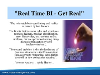 "Real Time BI - Get Real"   "The mismatch between fantasy and reality is driven by two factors.  The first is that business rules and structures (general ledgers, product classification, asset hierarchies, etc.) are not in fact uniform, but are spread out among many disparate transaction system implementations... The second problem is that the landscape of business structures is itself in constant flux, as groups reorganize, subsidiaries are sold or new companies acquired". … Veteran Analyst… Andy Hayler…   