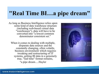 "Real Time BI…a pipe dream” As long as Business Intelligence relies upon some kind of data warehouse structure (including web-based virtual data "warehouses"), data will have to be converted into "a lowest common denominator consistent set."  When it comes to dealing with multiple, disparate data sources and the constantly changing, often volatile, business environment  which requires tweaking and restructuring of IT systems, getting BI data in a genuinely true, "real time" format remains,  "a pipe dream.....Hayler 