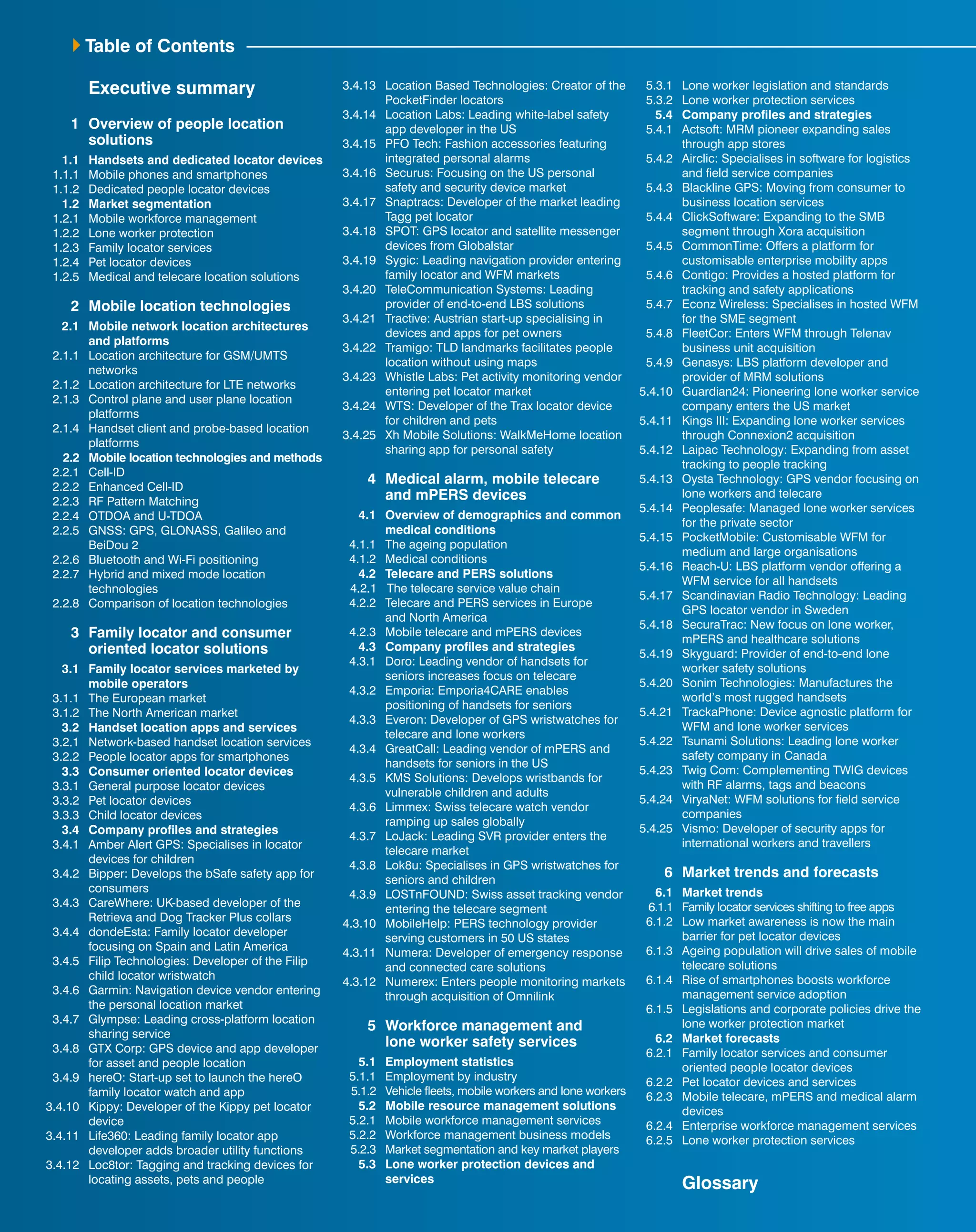Table of Contents 
Executive summary 
1 Overview of people location 
solutions 
1.1 Handsets and dedicated locator devices 
1.1.1 Mobile phones and smartphones 
1.1.2 Dedicated people locator devices 
1.2 Market segmentation 
1.2.1 Mobile workforce management 
1.2.2 Lone worker protection 
1.2.3 Family locator services 
1.2.4 Pet locator devices 
1.2.5 Medical and telecare location solutions 
2 Mobile location technologies 
2.1 Mobile network location architectures 
and platforms 
2.1.1 Location architecture for GSM/UMTS 
networks 
2.1.2 Location architecture for LTE networks 
2.1.3 Control plane and user plane location 
platforms 
2.1.4 Handset client and probe-based location 
platforms 
2.2 Mobile location technologies and methods 
2.2.1 Cell-ID 
2.2.2 Enhanced Cell-ID 
2.2.3 RF Pattern Matching 
2.2.4 OTDOA and U-TDOA 
2.2.5 GNSS: GPS, GLONASS, Galileo and 
BeiDou 2 
2.2.6 Bluetooth and Wi-Fi positioning 
2.2.7 Hybrid and mixed mode location 
technologies 
2.2.8 Comparison of location technologies 
3 Family locator and consumer 
oriented locator solutions 
3.1 Family locator services marketed by 
mobile operators 
3.1.1 The European market 
3.1.2 The North American market 
3.2 Handset location apps and services 
3.2.1 Network-based handset location services 
3.2.2 People locator apps for smartphones 
3.3 Consumer oriented locator devices 
3.3.1 General purpose locator devices 
3.3.2 Pet locator devices 
3.3.3 Child locator devices 
3.4 Company profiles and strategies 
3.4.1 Amber Alert GPS: Specialises in locator 
devices for children 
3.4.2 Bipper: Develops the bSafe safety app for 
consumers 
3.4.3 CareWhere: UK-based developer of the 
Retrieva and Dog Tracker Plus collars 
3.4.4 dondeEsta: Family locator developer 
focusing on Spain and Latin America 
3.4.5 Filip Technologies: Developer of the Filip 
child locator wristwatch 
3.4.6 Garmin: Navigation device vendor entering 
the personal location market 
3.4.7 Glympse: Leading cross-platform location 
sharing service 
3.4.8 GTX Corp: GPS device and app developer 
for asset and people location 
3.4.9 hereO: Start-up set to launch the hereO 
family locator watch and app 
3.4.10 Kippy: Developer of the Kippy pet locator 
device 
3.4.11 Life360: Leading family locator app 
developer adds broader utility functions 
3.4.12 Loc8tor: Tagging and tracking devices for 
locating assets, pets and people 
3.4.13 Location Based Technologies: Creator of the 
PocketFinder locators 
3.4.14 Location Labs: Leading white-label safety 
app developer in the US 
3.4.15 PFO Tech: Fashion accessories featuring 
integrated personal alarms 
3.4.16 Securus: Focusing on the US personal 
safety and security device market 
3.4.17 Snaptracs: Developer of the market leading 
Tagg pet locator 
3.4.18 SPOT: GPS locator and satellite messenger 
devices from Globalstar 
3.4.19 Sygic: Leading navigation provider entering 
family locator and WFM markets 
3.4.20 TeleCommunication Systems: Leading 
provider of end-to-end LBS solutions 
3.4.21 Tractive: Austrian start-up specialising in 
devices and apps for pet owners 
3.4.22 Tramigo: TLD landmarks facilitates people 
location without using maps 
3.4.23 Whistle Labs: Pet activity monitoring vendor 
entering pet locator market 
3.4.24 WTS: Developer of the Trax locator device 
for children and pets 
3.4.25 Xh Mobile Solutions: WalkMeHome location 
sharing app for personal safety 
4 Medical alarm, mobile telecare 
and mPERS devices 
4.1 Overview of demographics and common 
medical conditions 
4.1.1 The ageing population 
4.1.2 Medical conditions 
4.2 Telecare and PERS solutions 
4.2.1 The telecare service value chain 
4.2.2 Telecare and PERS services in Europe 
and North America 
4.2.3 Mobile telecare and mPERS devices 
4.3 Company profiles and strategies 
4.3.1 Doro: Leading vendor of handsets for 
seniors increases focus on telecare 
4.3.2 Emporia: Emporia4CARE enables 
positioning of handsets for seniors 
4.3.3 Everon: Developer of GPS wristwatches for 
telecare and lone workers 
4.3.4 GreatCall: Leading vendor of mPERS and 
handsets for seniors in the US 
4.3.5 KMS Solutions: Develops wristbands for 
vulnerable children and adults 
4.3.6 Limmex: Swiss telecare watch vendor 
ramping up sales globally 
4.3.7 LoJack: Leading SVR provider enters the 
telecare market 
4.3.8 Lok8u: Specialises in GPS wristwatches for 
seniors and children 
4.3.9 LOSTnFOUND: Swiss asset tracking vendor 
entering the telecare segment 
4.3.10 MobileHelp: PERS technology provider 
serving customers in 50 US states 
4.3.11 Numera: Developer of emergency response 
and connected care solutions 
4.3.12 Numerex: Enters people monitoring markets 
through acquisition of Omnilink 
5 Workforce management and 
lone worker safety services 
5.1 Employment statistics 
5.1.1 Employment by industry 
5.1.2 Vehicle fleets, mobile workers and lone workers 
5.2 Mobile resource management solutions 
5.2.1 Mobile workforce management services 
5.2.2 Workforce management business models 
5.2.3 Market segmentation and key market players 
5.3 Lone worker protection devices and 
services 
5.3.1 Lone worker legislation and standards 
5.3.2 Lone worker protection services 
5.4 Company profiles and strategies 
5.4.1 Actsoft: MRM pioneer expanding sales 
through app stores 
5.4.2 Airclic: Specialises in software for logistics 
and field service companies 
5.4.3 Blackline GPS: Moving from consumer to 
business location services 
5.4.4 ClickSoftware: Expanding to the SMB 
segment through Xora acquisition 
5.4.5 CommonTime: Offers a platform for 
customisable enterprise mobility apps 
5.4.6 Contigo: Provides a hosted platform for 
tracking and safety applications 
5.4.7 Econz Wireless: Specialises in hosted WFM 
for the SME segment 
5.4.8 FleetCor: Enters WFM through Telenav 
business unit acquisition 
5.4.9 Genasys: LBS platform developer and 
provider of MRM solutions 
5.4.10 Guardian24: Pioneering lone worker service 
company enters the US market 
5.4.11 Kings III: Expanding lone worker services 
through Connexion2 acquisition 
5.4.12 Laipac Technology: Expanding from asset 
tracking to people tracking 
5.4.13 Oysta Technology: GPS vendor focusing on 
lone workers and telecare 
5.4.14 Peoplesafe: Managed lone worker services 
for the private sector 
5.4.15 PocketMobile: Customisable WFM for 
medium and large organisations 
5.4.16 Reach-U: LBS platform vendor offering a 
WFM service for all handsets 
5.4.17 Scandinavian Radio Technology: Leading 
GPS locator vendor in Sweden 
5.4.18 SecuraTrac: New focus on lone worker, 
mPERS and healthcare solutions 
5.4.19 Skyguard: Provider of end-to-end lone 
worker safety solutions 
5.4.20 Sonim Technologies: Manufactures the 
world’s most rugged handsets 
5.4.21 TrackaPhone: Device agnostic platform for 
WFM and lone worker services 
5.4.22 Tsunami Solutions: Leading lone worker 
safety company in Canada 
5.4.23 Twig Com: Complementing TWIG devices 
with RF alarms, tags and beacons 
5.4.24 ViryaNet: WFM solutions for field service 
companies 
5.4.25 Vismo: Developer of security apps for 
international workers and travellers 
6 Market trends and forecasts 
6.1 Market trends 
6.1.1 Family locator services shifting to free apps 
6.1.2 Low market awareness is now the main 
barrier for pet locator devices 
6.1.3 Ageing population will drive sales of mobile 
telecare solutions 
6.1.4 Rise of smartphones boosts workforce 
management service adoption 
6.1.5 Legislations and corporate policies drive the 
lone worker protection market 
6.2 Market forecasts 
6.2.1 Family locator services and consumer 
oriented people locator devices 
6.2.2 Pet locator devices and services 
6.2.3 Mobile telecare, mPERS and medical alarm 
devices 
6.2.4 Enterprise workforce management services 
6.2.5 Lone worker protection services 
Glossary 
 