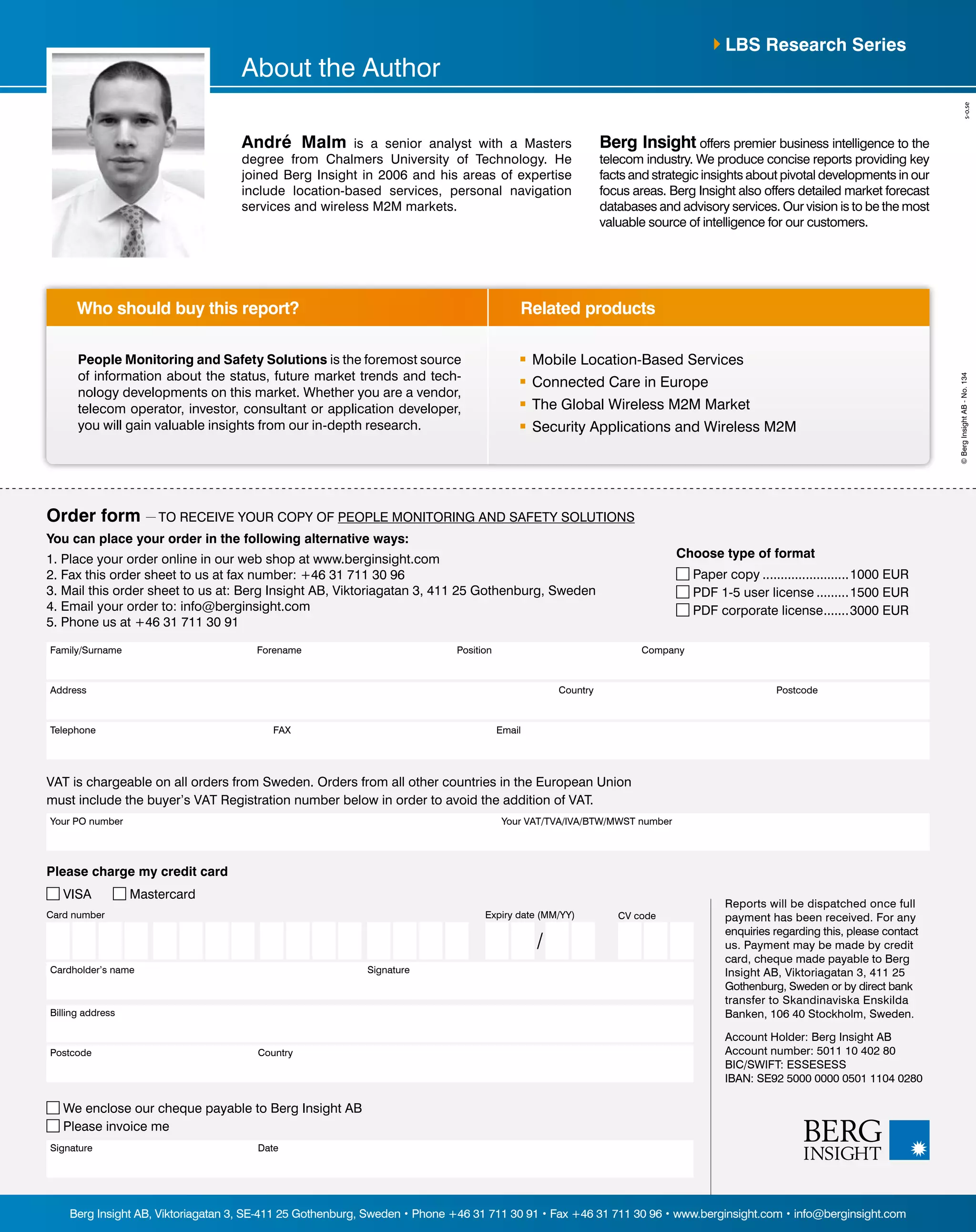 André Malm is a senior analyst with a Masters 
degree from Chalmers University of Technology. He 
joined Berg Insight in 2006 and his areas of expertise 
include location-based services, personal navigation 
services and wireless M2M markets. 
Berg Insight offers premier business intelligence to the 
telecom industry. We produce concise reports providing key 
facts and strategic insights about pivotal developments in our 
focus areas. Berg Insight also offers detailed market forecast 
databases and advisory services. Our vision is to be the most 
valuable source of intelligence for our customers. 
Who should buy this report? Related products 
You can place your order in the following alternative ways: 
1. Place your order online in our web shop at www.berginsight.com 
2. Fax this order sheet to us at fax number: +46 31 711 30 96 
3. Mail this order sheet to us at: Berg Insight AB, Viktoriagatan 3, 411 25 Gothenburg, Sweden 
4. Email your order to: info@berginsight.com 
5. Phone us at +46 31 711 30 91 
Family/Surname Forename Position Company 
Address Country Postcode 
Telephone FAX Email 
VAT is chargeable on all orders from Sweden. Orders from all other countries in the European Union 
must include the buyer’s VAT Registration number below in order to avoid the addition of VAT. 
Your PO number Your VAT/TVA/IVA/BTW/MWST number 
Reports will be dispatched once full 
payment has been received. For any 
enquiries regarding this, please contact 
us. Payment may be made by credit 
card, cheque made payable to Berg 
Insight AB, Viktoriagatan 3, 411 25 
Gothenburg, Sweden or by direct bank 
transfer to Skandinaviska Enskilda 
Banken, 106 40 Stockholm, Sweden. 
Account Holder: Berg Insight AB 
Account number: 5011 10 402 80 
BIC/SWIFT: ESSESESS 
IBAN: SE92 5000 0000 0501 1104 0280 
Please charge my credit card 
VISA Mastercard 
Card number 
Cardholder’s name Signature 
Billing address 
Postcode Country 
We enclose our cheque payable to Berg Insight AB 
Please invoice me 
Signature Date 
Expiry date (MM/YY) CV code 
/ 
Berg Insight AB, Viktoriagatan 3, SE-411 25 Gothenburg, Sweden • Phone +46 31 711 30 91 • Fax +46 31 711 30 96 • www.berginsight.com • info@berginsight.com 
© Berg Insight AB - No. 134 
Order form — TO RECEIVE YOUR COPY OF People Monitoring and Safety Solutions 
Choose type of format 
Paper copy.........................1000 EUR 
PDF 1-5 user license..........1500 EUR 
PDF corporate license........3000 EUR 
People Monitoring and Safety Solutions is the foremost source 
of information about the status, future market trends and tech-nology 
developments on this market. Whether you are a vendor, 
telecom operator, investor, consultant or application developer, 
you will gain valuable insights from our in-depth research. 
Mobile Location-Based Services 
Connected Care in Europe 
The Global Wireless M2M Market 
Security Applications and Wireless M2M 
About the Author 
LBS Research Series 
