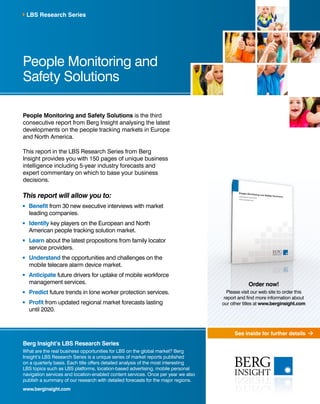 See inside for further details 
LBS Research Series 
People Monitoring and 
Safety Solutions 
People Monitoring and Safety Solutions is the third 
consecutive report from Berg Insight analysing the latest 
developments on the people tracking markets in Europe 
and North America. 
This report in the LBS Research Series from Berg 
Insight provides you with 150 pages of unique business 
intelligence including 5-year industry forecasts and 
expert commentary on which to base your business 
decisions. 
This report will allow you to: 
Benefit from 30 new executive interviews with market 
leading companies. 
Identify key players on the European and North 
American people tracking solution market. 
Learn about the latest propositions from family locator 
service providers. 
Understand the opportunities and challenges on the 
mobile telecare alarm device market. 
Anticipate future drivers for uptake of mobile workforce 
management services. 
Predict future trends in lone worker protection services. 
Profit from updated regional market forecasts lasting 
until 2020. 
Berg Insight’s LBS Research Series 
What are the real business opportunities for LBS on the global market? Berg 
Insight’s LBS Research Series is a unique series of market reports published 
on a quarterly basis. Each title offers detailed analysis of the most interesting 
LBS topics such as LBS platforms, location-based advertising, mobile personal 
navigation services and location-enabled content services. Once per year we also 
publish a summary of our research with detailed forecasts for the major regions. 
www.berginsight.com 
Order now! 
Please visit our web site to order this 
report and find more information about 
our other titles at www.berginsight.com 
 