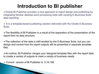 Introduction to BI publisher
Oracle BI Publisher provides a new approach to report design and publishing by
integrating familiar desktop word processing tools with existing E-Business Suite
data reporting.
 It is a template-based publishing solution delivered with the Oracle E-Business
Suite.
The flexibility of BI Publisher is a result of the separation of the presentation of the
report from its data structure.
The collection of the data is still handled by the E-Business Suite, but you can
design and control how the report outputs will be presented in separate template
files.
At runtime, BI Publisher merges your designed template files with the report data
to create a variety of outputs to meet a variety of business needs
 Current version of BI Publisher is 5.10.199
 