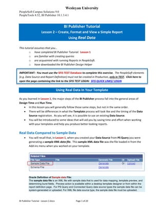 Wesleyan University
PeopleSoft Campus Solutions 9.0
PeopleTools 8.52, BI Publisher 10.1.3.4.1
BI Publisher Tutorial - Lesson 2.docx Page 1 of 20
BI Publisher Tutorial
Lesson 2 – Create, Format and View a Simple Report
Using Real Data
This tutorial assumes that you…
o have completed BI Publisher Tutorial: Lesson 1
o are familiar with creating queries
o are acquainted with running Reports in PeopleSoft.
o have downloaded the BI Publisher Design Helper
IMPORTANT: You must use the SFIS TEST Database to complete this exercise. The PeopleSoft elements
(e.g. Data Source and Report Definition) must not be created in Production, only in TEST. Click here to
open the page containing the link to the SFIS TEST LOGIN: SFIS QUICK LINKS/ LOGIN
Using Real Data In Your Template
As you learned in Lesson 1, the major steps of the BI Publisher process fall into the general areas of
Design Time and Run Time.
• In this lesson you will generally follow those same steps, but not in the same order.
• There will be differences in what the Template process will look like and the timing of the Data
Source registration. As you will see, it is possible to use an existing Data Source.
• You will be introduced to some ideas that will aid you by saving time and effort when working
with your templates and help you produce better looking reports.
Real Data Compared to Sample Data
• You will recall that, in Lesson 1, when you created your Data Source from PS Query you were
generating a sample XML data file. This sample XML data file was the file loaded in from the
Add-ins menu when you worked on your template.
Oracle Definition of Sample data File:
The sample data file is an XML file with sample data that is used for data mapping, template preview, and
determining burst fields. Preview action is available within a desktop template designer or from within the
report definition page. For PS Query and Connected Query data source types the sample data file can be
system-generated or uploaded. For XML file data source type, the sample data file must be uploaded.
 