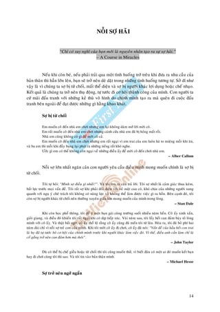 NOÃI SÔÏ HAÕI


                         “Chæ coù suy nghó cuûa baïn môùi laø nguyeân nhaân taïo ra söï sôï haõi.”
                                              – A Course in Miracles


          Neáu khi coøn beù, neáu phaûi traûi qua moät tình huoáng trôù treâu khi ñöa ra nhu caàu cuûa
baûn thaân thì haún lôùn leân, baïn seõ trôû neân deø daët trong nhöõng tình huoáng töông töï. Sôû dó nhö
vaäy laø vì chuùng ta sôï bò töø choái, maát theå dieän vaø sôï bò ngöôøi khaùc lôïi duïng hoaëc cheá nhaïo.
Keát quaû laø chuùng ta trôû neân thuï ñoäng, töï töôùc ñi cô hoäi thaønh coâng cuûa mình. Con ngöôøi ta
cöù maõi ñaáu tranh vôùi nhöõng keû thuø voâ hình do chính mình taïo ra maø queân ñi cuoäc ñaáu
tranh beân ngoaøi ñeå ñaït ñöôïc nhöõng gì haèng khao khaùt.

             Sôï bò töø choái

          Em muoán coâ ñeán nhaø em chôi nhöng em laïi khoâng daùm môû lôøi môøi coâ.
          Em raát muoán coâ ñeán nhaø em chôi nhöng caùnh cöûa nhaø em ñaõ bò hoûng maát roài.
          Nhaø em cuõng khoâng coù gì ñeå môøi coâ caû.
          Em muoán coâ ñeán nhaø em chôi nhöng em raát ngaïi vì em trai cuûa em luoân haù to mieäng moãi khi aên,
vaø ba em thì moãi khi ñaày buïng laïi phaùt ra nhöõng tieáng raát khoù nghe.
          Öôùc gì em coù theå khoâng coøn ngaïi veà nhöõng ñieàu aáy ñeå môøi coâ ñeán chôi nhaø em.
                                                                                                     – Alber Callum


             Noãi sôï lôùn nhaát ngaên caûn con ngöôøi yeâu caàu ñieàu mình mong muoán chính laø sôï bò
töø choái.

             Toâi töï hoûi: “Mình sôï ñieàu gì nhaát?”. Vaø toâi tìm ra caâu traû lôøi: Toâi sôï nhaát laø caûm giaùc thua keùm,
baát löïc tröôùc moïi vaán ñeà. Toâi raát sôï khi phaûi ñoái dieän vôùi veû maët cau coù, khoù chòu cuûa nhöõng ngöôøi xung
quanh vôùi nguï yù cheâ traùch toâi khoâng coù naêng löïc vaø khoâng theå laøm ñöôïc vieäc gì ra hoàn. Beân caïnh ñoù, toâi
coøn sôï bò ngöôøi khaùc töø choái neân thöôøng xuyeân giaáu kín mong muoán cuûa mình trong loøng.
                                                                                                                   – Stan Dale

             Khi coøn hoïc phoå thoâng, toâi ñeå yù moät baïn gaùi cuøng tröôøng suoát nhieàu naêm lieàn. Coâ aáy xinh xaén,
gioûi giang, vaø ñieàu ñoù khieán toâi raát ngaïi khi coù dòp tieáp xuùc. Vaøi naêm sau, toâi laáy heát can ñaûm baøy toû loøng
mình vôùi coâ aáy. Vaø thaät baát ngôø, coâ aáy thoå loä raèng coâ aáy cuõng ñaõ meán toâi töø laâu. Hoùa ra, toâi ñaõ boû phí hai
naêm daøi chæ vì noãi sôï treû con cuûa mình. Khi toâi môøi coâ aáy ñi chôi, coâ aáy ñaõ noùi: “Vaán ñeà cuûa haàu heát con trai
laø hoï ñaõ töï töôùc boû cô hoäi cuûa chính mình tröôùc khi ngöôøi khaùc laøm vieäc ñoù. Vì theá, ñieàu anh caàn laøm chæ laø
coá gaéng trôû neân can ñaûm hôn maø thoâi”.
                                                                                                                 – John Taylor

          Duø coù theå bò cheá gieãu hoaëc töø choái thì toâi cuõng muoán thöû, vì bieát ñaâu coù moät ai ñoù muoán keát baïn
hay ñi chôi cuøng toâi thì sao. Vaø toâi tin vaøo baûn thaân mình.
                                                                                                          – Michael Hesse


             Sôï trôû neân ngôù ngaån




                                                                                                                              14
 