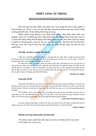 THIEÁU LOØNG TÖÏ TROÏNG

                              Khi sôï bò töø choái, baïn seõ laøm lung lay nieàm tin cuûa mình.


           Theo keát quaû cuûa khaù nhieàu cuoäc khaûo saùt, cöù ba ngöôøi thì chæ coù moät ngöôøi coù
loøng töï troïng cao. Tyû leä 3:1 naøy noùi leân moät thöïc traïng ñaùng buoàn trong cuoäc soáng: Chuùng
ta ñang phaûi ñoái maët vôùi hoäi chöùng thieáu loøng töï troïng.
           Nhieàu ngöôøi trong chuùng ta cho raèng mình khoâng xöùng ñaùng nhaän ñöôïc yeâu
thöông, chaêm soùc vaø höôûng thuï cuoäc soáng haïnh phuùc. Hoï thöôøng soáng trong maëc caûm, töï
ti, deã bò kích ñoäng, ñoàng thôøi deã daøng töø boû nhöõng ñam meâ cuûa mình. Beân caïnh ñoù, khoâng
ít ngöôøi coi troïng nguyeän voïng cuûa cha meï, con caùi, caáp treân… hôn ñam meâ cuûa baûn thaân.
Keát quaû laø hoï saün saøng boû qua moïi öôùc muoán cuûa mình ñeå taäp trung vaøo nhu caàu cuûa
ngöôøi khaùc.

            Toâi thaáy vui neáu coù ngöôøi caàn ñeán toâi

             Tröôùc ñaây, toâi thöôøng raát deã daõi trong caùc moái quan heä cuûa mình. Neáu coù ngöôøi naøo ñoù quyù meán
toâi thì gaàn nhö toâi seõ thieát laäp moái quan heä vôùi hoï maø khoâng quan taâm ñeán caûm xuùc cuûa mình. Vaø ñaây laø
nguyeân nhaân khieán cuoäc hoân nhaân ñaàu tieân cuûa toâi ñoå vôõ.
             Toâi nhaän lôøi caàu hoân cuûa ngöôøi choàng ñaàu tieân duø bieát raèng mình khoâng heà yeâu anh. Khi ñoù, toâi
cuõng khoâng caân nhaéc xem lieäu ñoù coù phaûi laø ngöôøi ñaøn oâng thích hôïp vôùi mình hay khoâng. Toâi ñeán vôùi anh
chæ ñôn giaûn laø vì anh thích vaø caàn toâi. Cuõng nhö vaäy, trong coâng vieäc, toâi saün saøng thueâ moät ngöôøi naøo ñoù
neáu hoï thaät söï muoán laøm vieäc cuøng toâi maø boû qua phaàn ñaùnh giaù naêng löïc cuûa hoï. Vaø keát quaû laø khoâng ít
laàn, toâi phaûi traû giaù cho nhöõng quyeát ñònh hôøi hôït naøy.
                                                                                                  – Barbara De Angelis


            Caûm giaùc toäi loãi

             Trong theá chieán thöù hai, toâi chæ huy moät ñaïi ñoäi ñoùng quaân beân doøng soâng Rhine. Sau moät traän
ñaùnh keùo daøi ba ngaøy, toâi ñau ñôùn nhaän ra mình laø keû soáng soùt duy nhaát. Toaøn boä caùc chieán só cuûa ñaïi ñoäi
ñeàu ñaõ töû traän. Caûm giaùc cuûa toâi luùc aáy thaät toài teä. Toâi caûm thaáy suy suïp vaø rôi vaøo tình traïng khuûng hoaûng
tinh thaàn.
             Trôû veà Miami, toâi lao cuoäc soáng sa ñoïa vôùi nhöõng cuoäc röôïu cheø keùo daøi nhieàu ngaøy. Sau ñoù, toâi
quyeát ñònh vaøo Tu vieän Menedictine vaø soáng moät cuoäc ñôøi coâ tòch. Tuy nhieân, töø trong saâu thaúm traùi tim
mình, toâi vaãn luoân mang naëng caûm giaùc toäi loãi khi nghó ñeán nhöõng ngöôøi ñaõ khuaát.
                                                                                          – Trích Name Withheld by Request

         Caûm giaùc khoâng xöùng ñaùng vôùi ñieàu gì ñoù thaät söï laø moät raøo caûn lôùn khieán ta khoâng theå noùi leân
nhöõng mong öôùc cuûa mình. Neáu töï tin raèng mình xöùng ñaùng thì khi ñoù, ta seõ deã môû lôøi hôn.
                                                                                                    – Diane Loomans



            Khoâng coi troïng mong muoán cuûa baûn thaân

            “Toâi khoâng muoán ngöôøi khaùc phaûi baän taâm nhieàu veà nhöõng vaán ñeà cuûa mình.
            Vì theá ñöøng toán coâng laøm gì.


                                                                                                                             17
 