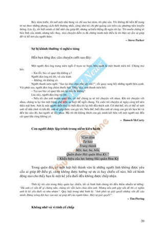 Baûy naêm tröôùc, toâi môû moät nhaø haøng vaø chæ sau hai naêm, toâi phaù saûn. Toâi khoâng ñuû tieàn ñeå trang
trí noù theo nhöõng phong caùch thôøi thöôïng nhaát, cuõng nhö traû chi phí quaûng caùo treân caùc phöông tieän truyeàn
thoâng. Luùc aáy, toâi bieát mình coù theå nhôø cha giuùp ñôõ, nhöng söï hieáu thaéng ñaõ ngaên toâi laïi. Toâi muoán chöùng toû
baûn lónh cuûa mình, nhöng tieác thay, moïi chuyeän dieãn ra ñaõ chöùng minh moät ñieàu laø toâi thaät söï caàn söï giuùp
ñôõ vaø hoã trôï cuûa ngöôøi thaân.
                                                                                                              – Steve Parker


            Sôï bò khinh thöôøng vì ngheøo tuùng

            Haún baïn töøng ñoïc caâu chuyeän cöôøi sau ñaây:

            Moät ngöôøi ñaøn oâng trung nieân ngoài ôû traïm xe buyùt, beân caïnh laø moät thanh nieân treû. Chaøng trai
hoûi:
             – Xin loãi, baùc coù queït löûa khoâng aï?
             Ngöôøi ñaøn oâng traû lôøi, veû caùu kænh:
              – Khoâng, toâi khoâng coù.
             Ngöôøi thanh nieân nghó: “Sao laïi khoù chòu nhö vaäy nhæ?”, roài quay sang hoûi nhöõng ngöôøi beân caïnh.
Vaøi phuùt sau, ngöôøi ñaøn oâng chaâm thuoác huùt. Thaáy vaäy, anh thanh nieân hoûi:
             – Taïi sao baùc coù queït löûa maø laïi baûo laø khoâng?
             Luùc naøy, ngöôøi ñaøn oâng traû lôøi:
             – Neáu toâi cho anh möôïn queït löûa, coù theå chuùng ta seõ troø chuyeän vôùi nhau. Khi troø chuyeän vôùi
nhau, chuùng ta laïi tìm moät baêng gheá treân xe buyùt ñeå ngoài chung. Vaø cuoäc troø chuyeän seõ ngaøy caøng trôû neân
thaân maät hôn. Anh laø moät ngöôøi ñieån trai vaø bieát ñaâu toâi laïi baét ñaàu thích anh. Cöù nhö theá, toâi coù theå seõ môøi
anh veà nhaø chôi vaø khi ñoù, anh seõ gaëp ñöôïc con gaùi toâi. Neáu theá, bieát ñaâu anh seõ cuøng con gaùi toâi heïn hoø vaø
ñeán luùc naøo ñoù, hai ngöôøi seõ laáy nhau. Maø toâi thì khoâng thích con gaùi mình keát hoân vôùi moät ngöôøi maø ñeán
caùi queït löûa cuõng khoâng coù.
                                                                                                      – Hanoch McCarty


            Con ngöôøi ñöôïc laäp trình trong nieàm kieâu haõnh

                                                         “Can ñaûm
                                                           Töï haøo
                                                        Trung thaønh
                                                     Moät, hai, ba, boán,
                                             Quaân ñoaøn Haûi quaân Hoa Kyø.”
                                      – Khaåu hieäu cuûa löïc löôïng Haûi quaân Hoa Kyø

         Trong quaân ñoäi, coù moät luaät baát thaønh vaên laø nhöõng ngöôøi lính khoâng ñöôïc yeâu
caàu ai giuùp ñôõ ñieàu gì, cuõng khoâng ñöôïc höôûng söï öu aùi hay chieáu coá naøo, baát cöù haønh
ñoäng naøo cho thaáy baïn laø moät keû yeáu ñuoái ñeàu khoâng ñöôïc chaáp nhaän.

            Thôøi kyø toâi coøn trong thuûy quaân luïc chieán, taát caû binh lính chuùng toâi ñeàu thaám nhuaàn tö töôûng:
“Duø anh coù vaán ñeà gì chaêng nöõa, chuùng toâi vaãn luoân chaøo ñoùn anh. Nhöng neáu anh gaëp vaán ñeà thì coù nghóa
anh laø keû yeáu ñuoái vaø nhu nhöôïc”. Quy luaät trong nhaø binh laø: “Anh phaûi töï giaûi quyeát nhöõng vaán ñeà cuûa
mình. Ñöøng troâng ñôïi hay van naøi söï giuùp ñôõ cuûa ngöôøi khaùc. Haõy töï giaûi quyeát!”.
                                                                                                          – Tim Piering


            Khoâng nhôø vaû vì tính coá chaáp



                                                                                                                             20
 