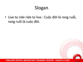Slogan
• Live to ride ride to live : Cuộc đời là rong ruổi,
rong ruổi là cuộc đời.
 