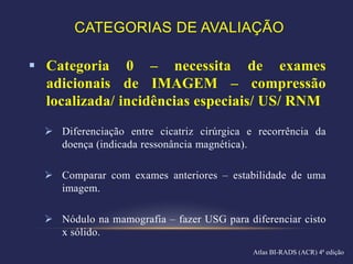 CATEGORIAS DE AVALIAÇÃO

 Categoria 0 – necessita de exames
  adicionais de IMAGEM – compressão
  localizada/ incidências especiais/ US/ RNM
   Diferenciação entre cicatriz cirúrgica e recorrência da
    doença (indicada ressonância magnética).

   Comparar com exames anteriores – estabilidade de uma
    imagem.

   Nódulo na mamografia – fazer USG para diferenciar cisto
    x sólido.
                                            Atlas BI-RADS (ACR) 4ª edição
 